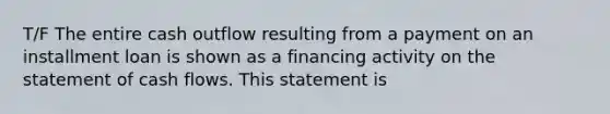 T/F The entire cash outflow resulting from a payment on an installment loan is shown as a financing activity on the statement of cash flows. This statement is