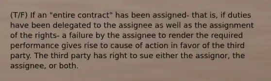 (T/F) If an "entire contract" has been assigned- that is, if duties have been delegated to the assignee as well as the assignment of the rights- a failure by the assignee to render the required performance gives rise to cause of action in favor of the third party. The third party has right to sue either the assignor, the assignee, or both.