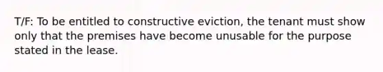 T/F: To be entitled to constructive eviction, the tenant must show only that the premises have become unusable for the purpose stated in the lease.