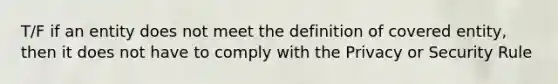 T/F if an entity does not meet the definition of covered entity, then it does not have to comply with the Privacy or Security Rule