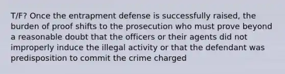 T/F? Once the entrapment defense is successfully raised, the burden of proof shifts to the prosecution who must prove beyond a reasonable doubt that the officers or their agents did not improperly induce the illegal activity or that the defendant was predisposition to commit the crime charged