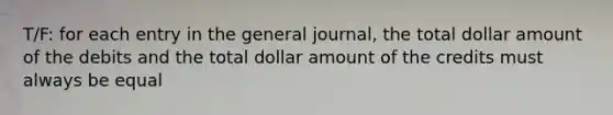 T/F: for each entry in the general journal, the total dollar amount of the debits and the total dollar amount of the credits must always be equal