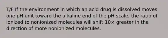 T/F If the environment in which an acid drug is dissolved moves one pH unit toward the alkaline end of the pH scale, the ratio of ionized to nonionized molecules will shift 10× greater in the direction of more nonionized molecules.