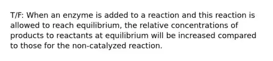 T/F: When an enzyme is added to a reaction and this reaction is allowed to reach equilibrium, the relative concentrations of products to reactants at equilibrium will be increased compared to those for the non-catalyzed reaction.