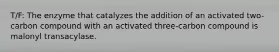 T/F: The enzyme that catalyzes the addition of an activated two-carbon compound with an activated three-carbon compound is malonyl transacylase.