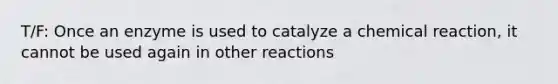 T/F: Once an enzyme is used to catalyze a chemical reaction, it cannot be used again in other reactions