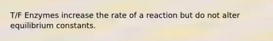 T/F Enzymes increase the rate of a reaction but do not alter equilibrium constants.