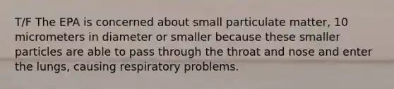 T/F The EPA is concerned about small particulate matter, 10 micrometers in diameter or smaller because these smaller particles are able to pass through the throat and nose and enter the lungs, causing respiratory problems.