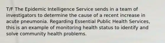 T/F The Epidemic Intelligence Service sends in a team of investigators to determine the cause of a recent increase in acute pneumonia. Regarding Essential Public Health Services, this is an example of monitoring health status to identify and solve community health problems.