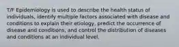 T/F Epidemiology is used to describe the health status of individuals, identify multiple factors associated with disease and conditions to explain their etiology, predict the occurrence of disease and conditions, and control the distribution of diseases and conditions at an individual level.