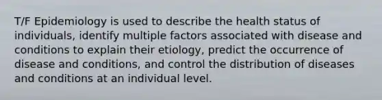 T/F Epidemiology is used to describe the health status of individuals, identify multiple factors associated with disease and conditions to explain their etiology, predict the occurrence of disease and conditions, and control the distribution of diseases and conditions at an individual level.