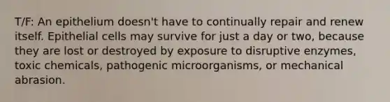 T/F: An epithelium doesn't have to continually repair and renew itself. Epithelial cells may survive for just a day or two, because they are lost or destroyed by exposure to disruptive enzymes, toxic chemicals, pathogenic microorganisms, or mechanical abrasion.