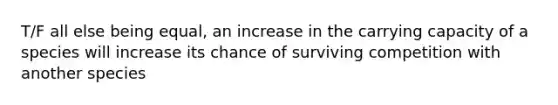 T/F all else being equal, an increase in the carrying capacity of a species will increase its chance of surviving competition with another species