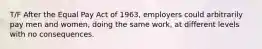 T/F After the Equal Pay Act of 1963, employers could arbitrarily pay men and women, doing the same work, at different levels with no consequences.