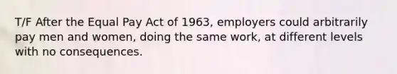 T/F After the Equal Pay Act of 1963, employers could arbitrarily pay men and women, doing the same work, at different levels with no consequences.