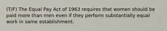 (T/F) The Equal Pay Act of 1963 requires that women should be paid more than men even if they perform substantially equal work in same establishment.