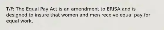 T/F: The Equal Pay Act is an amendment to ERISA and is designed to insure that women and men receive equal pay for equal work.