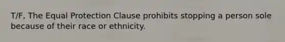 T/F, The Equal Protection Clause prohibits stopping a person sole because of their race or ethnicity.