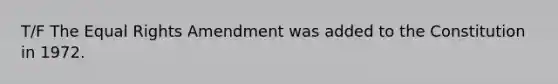 T/F The Equal Rights Amendment was added to the Constitution in 1972.