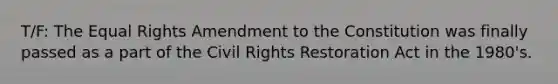 T/F: The Equal Rights Amendment to the Constitution was finally passed as a part of the Civil Rights Restoration Act in the 1980's.