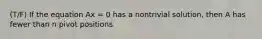 (T/F) If the equation Ax = 0 has a nontrivial solution, then A has fewer than n pivot positions