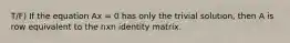 T/F) If the equation Ax = 0 has only the trivial solution, then A is row equivalent to the nxn identity matrix.