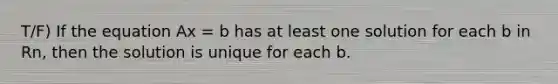 T/F) If the equation Ax = b has at least one solution for each b in Rn, then the solution is unique for each b.