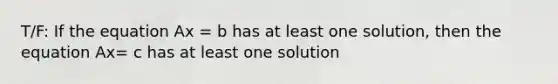 T/F: If the equation Ax = b has at least one solution, then the equation Ax= c has at least one solution