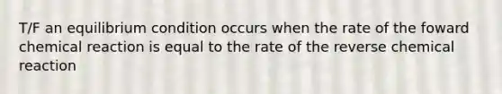 T/F an equilibrium condition occurs when the rate of the foward chemical reaction is equal to the rate of the reverse chemical reaction