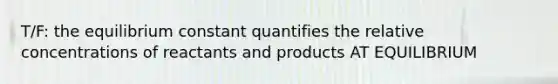 T/F: the equilibrium constant quantifies the relative concentrations of reactants and products AT EQUILIBRIUM