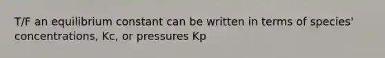 T/F an equilibrium constant can be written in terms of species' concentrations, Kc, or pressures Kp