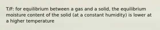 T/F: for equilibrium between a gas and a solid, the equilibrium moisture content of the solid (at a constant humidity) is lower at a higher temperature