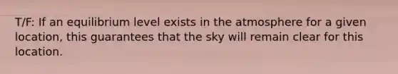 T/F: If an equilibrium level exists in the atmosphere for a given location, this guarantees that the sky will remain clear for this location.