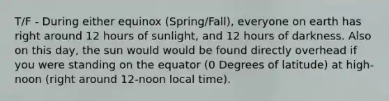 T/F - During either equinox (Spring/Fall), everyone on earth has right around 12 hours of sunlight, and 12 hours of darkness. Also on this day, the sun would would be found directly overhead if you were standing on the equator (0 Degrees of latitude) at high-noon (right around 12-noon local time).