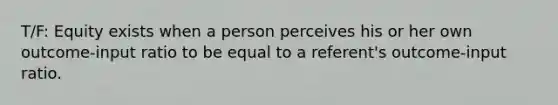 T/F: Equity exists when a person perceives his or her own outcome-input ratio to be equal to a referent's outcome-input ratio.