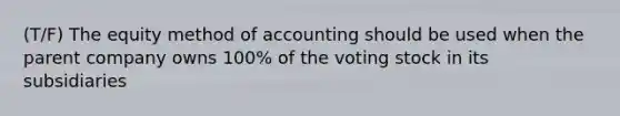 (T/F) The equity method of accounting should be used when the parent company owns 100% of the voting stock in its subsidiaries