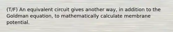 (T/F) An equivalent circuit gives another way, in addition to the Goldman equation, to mathematically calculate membrane potential.