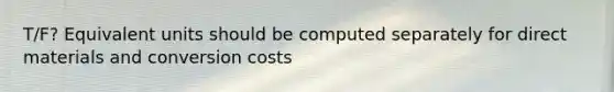 T/F? Equivalent units should be computed separately for direct materials and conversion costs