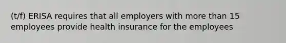 (t/f) ERISA requires that all employers with more than 15 employees provide health insurance for the employees