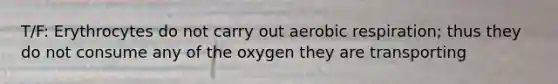 T/F: Erythrocytes do not carry out aerobic respiration; thus they do not consume any of the oxygen they are transporting