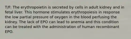 T/F: The erythropoietin is secreted by cells in adult kidney and in fetal liver. This hormone stimulates erythropoiesis in response the low partial pressure of oxygen in the blood perfusing the kidney. The lack of EPO can lead to anemia and this condition can be treated with the administration of human recombinant EPO.