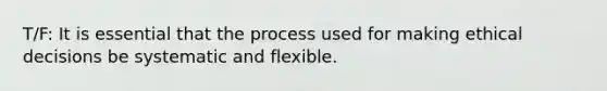 T/F: It is essential that the process used for making ethical decisions be systematic and flexible.