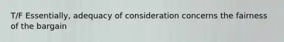 T/F Essentially, adequacy of consideration concerns the fairness of the bargain