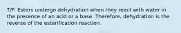 T/F: Esters undergo dehydration when they react with water in the presence of an acid or a base. Therefore, dehydration is the reverse of the esterification reaction.