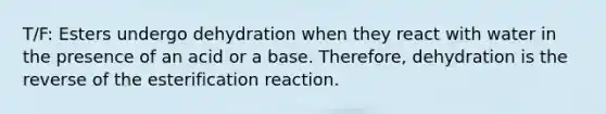 T/F: Esters undergo dehydration when they react with water in the presence of an acid or a base. Therefore, dehydration is the reverse of the esterification reaction.