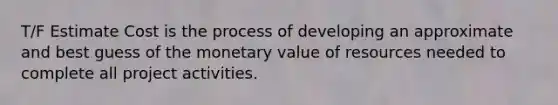 T/F Estimate Cost is the process of developing an approximate and best guess of the monetary value of resources needed to complete all project activities.