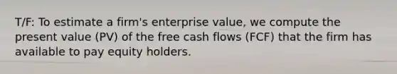 T/F: To estimate a firm's enterprise value, we compute the present value (PV) of the free cash flows (FCF) that the firm has available to pay equity holders.