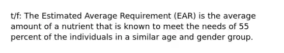 t/f: The Estimated Average Requirement (EAR) is the average amount of a nutrient that is known to meet the needs of 55 percent of the individuals in a similar age and gender group.