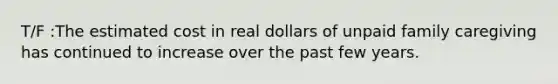 T/F :The estimated cost in real dollars of unpaid family caregiving has continued to increase over the past few years.