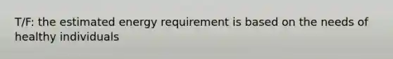 T/F: the estimated energy requirement is based on the needs of healthy individuals